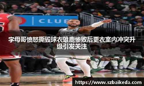 字母哥愤怒撕毁球衣雄鹿惨败后更衣室内冲突升级引发关注