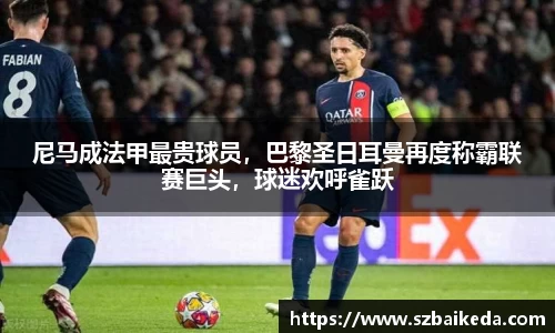 尼马成法甲最贵球员，巴黎圣日耳曼再度称霸联赛巨头，球迷欢呼雀跃